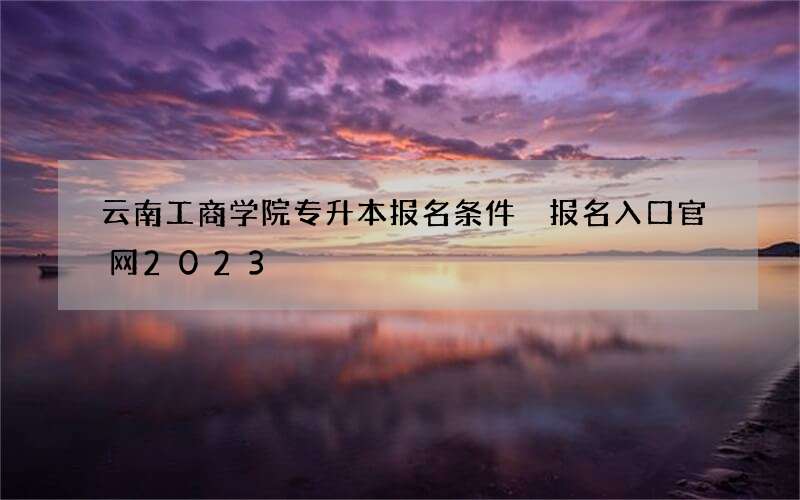 云南工商学院专升本报名条件 报名入口官网2023